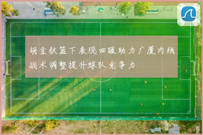 胡金秋篮下表现回暖助力广厦内线战术调整提升球队竞争力