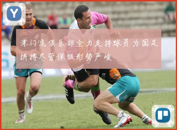 津门虎俱乐部全力支持球员为国足拼搏尽管保级形势严峻