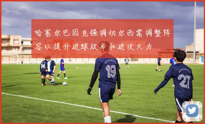 哈塞尔巴因克强调切尔西需调整阵容以提升进球效率和进攻火力