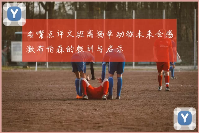名嘴点评文班离场举动称未来会感激布伦森的教训与启示