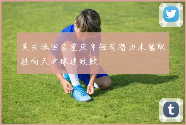 吴兴涵坦言重庆年轻有潜力未能取胜向天津球迷致歉