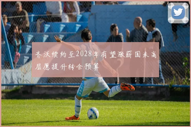齐沃续约至2028年有望涨薪国米高层愿提升转会预算