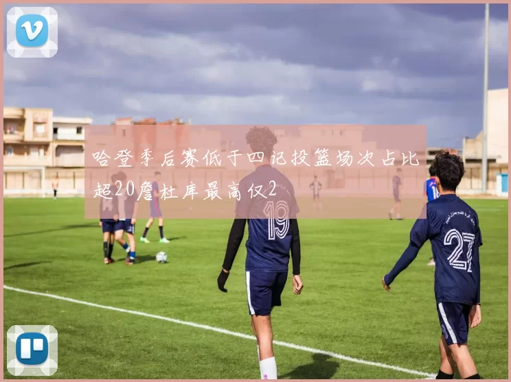 哈登季后赛低于四记投篮场次占比超20詹杜库最高仅2