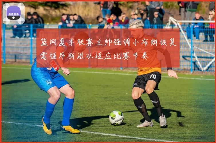 篮网夏季联赛主帅强调小布朗恢复需循序渐进以适应比赛节奏