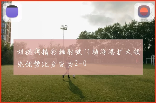 刘祝润精彩抽射破门助海港扩大领先优势比分变为2-0