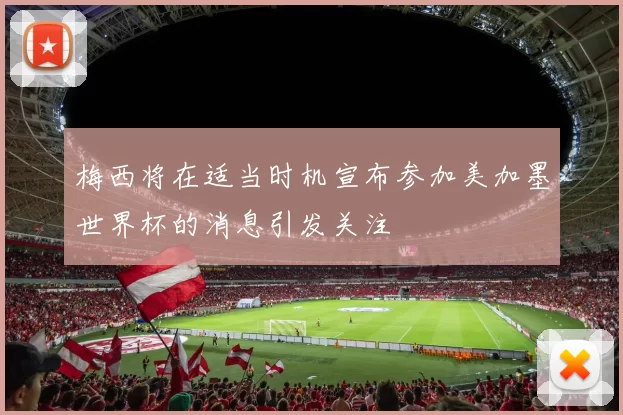 梅西将在适当时机宣布参加美加墨世界杯的消息引发关注