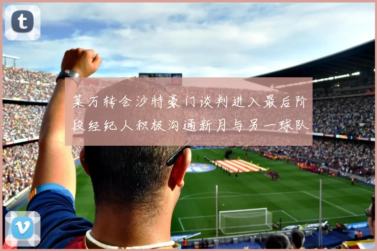 莱万转会沙特豪门谈判进入最后阶段经纪人积极沟通新月与另一球队