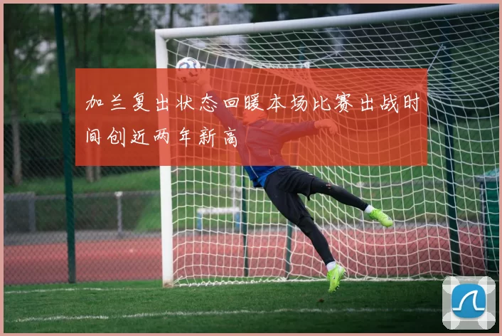 加兰复出状态回暖本场比赛出战时间创近两年新高