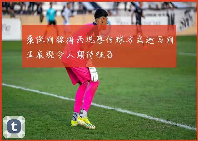 桑保利称梅西观察传球方式迪马利亚表现令人期待征召