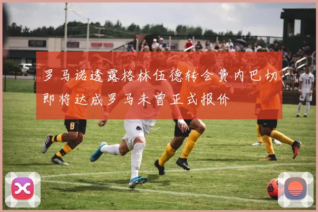 罗马诺透露格林伍德转会费内巴切即将达成罗马未曾正式报价