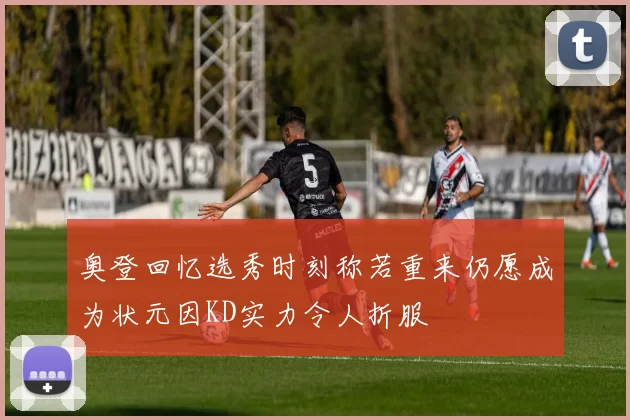 奥登回忆选秀时刻称若重来仍愿成为状元因KD实力令人折服